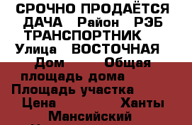 СРОЧНО ПРОДАЁТСЯ ДАЧА › Район ­ РЭБ ТРАНСПОРТНИК 4 › Улица ­ ВОСТОЧНАЯ › Дом ­ 30 › Общая площадь дома ­ 100 › Площадь участка ­ 600 › Цена ­ 800 000 - Ханты-Мансийский, Нижневартовск г. Недвижимость » Дома, коттеджи, дачи продажа   . Ханты-Мансийский,Нижневартовск г.